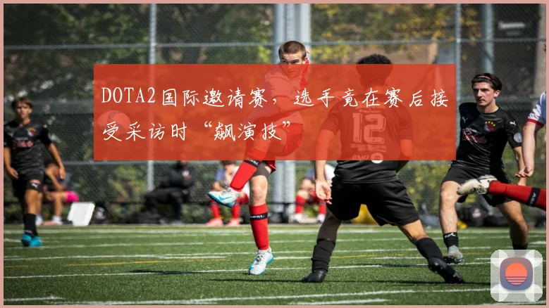 DOTA2国际邀请赛，选手竟在赛后接受采访时“飙演技”