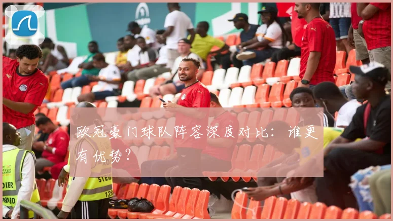欧冠豪门球队阵容深度对比：谁更有优势？