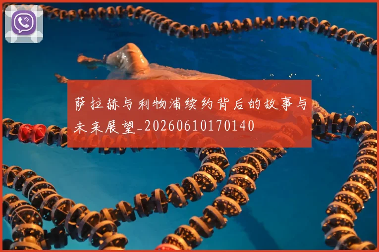萨拉赫与利物浦续约背后的故事与未来展望_20260610170140