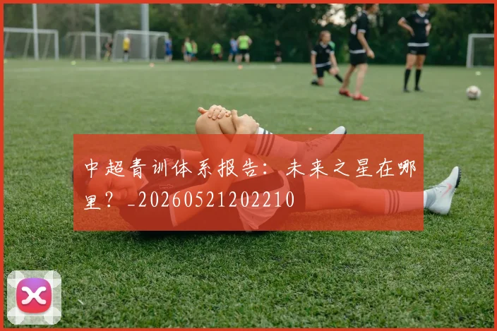 中超青训体系报告:未来之星在哪里?_20260521202210