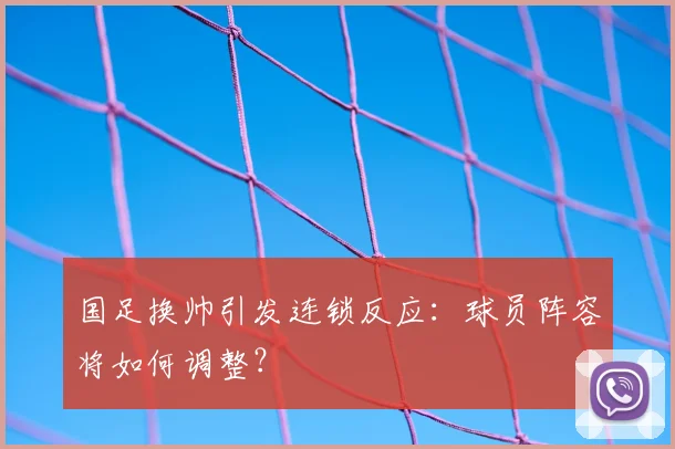 国足换帅引发连锁反应：球员阵容将如何调整？