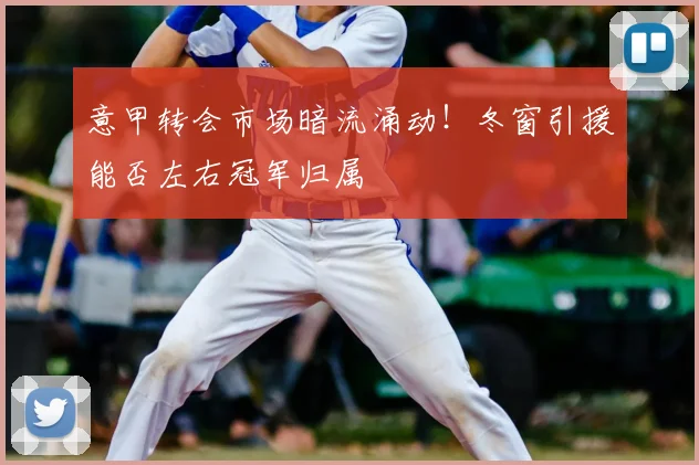 意甲转会市场暗流涌动！冬窗引援能否左右冠军归属