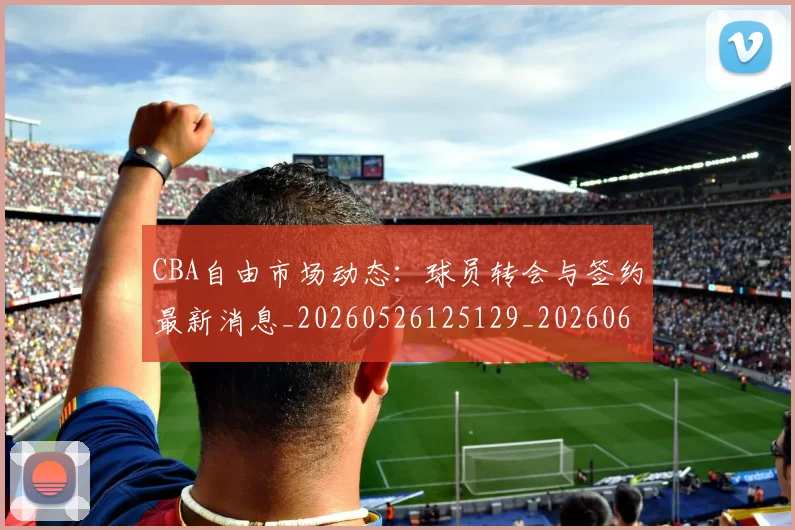 CBA自由市场动态：球员转会与签约最新消息_20260526125129_20260606165305
