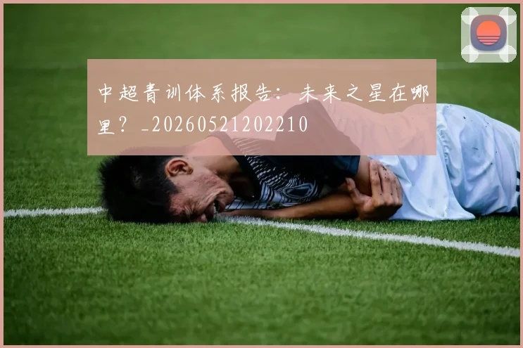 中超青训体系报告：未来之星在哪里？_20260521202210
