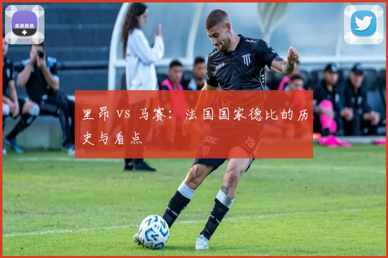 里昂 vs 马赛：法国国家德比的历史与看点
