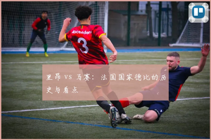 里昂 vs 马赛：法国国家德比的历史与看点