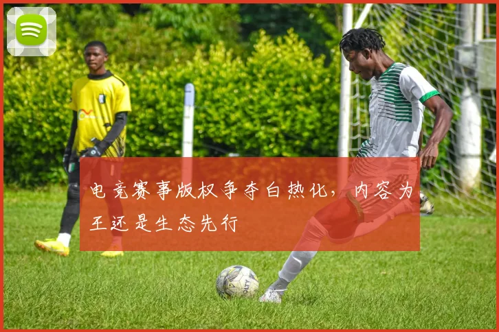电竞赛事版权争夺白热化，内容为王还是生态先行