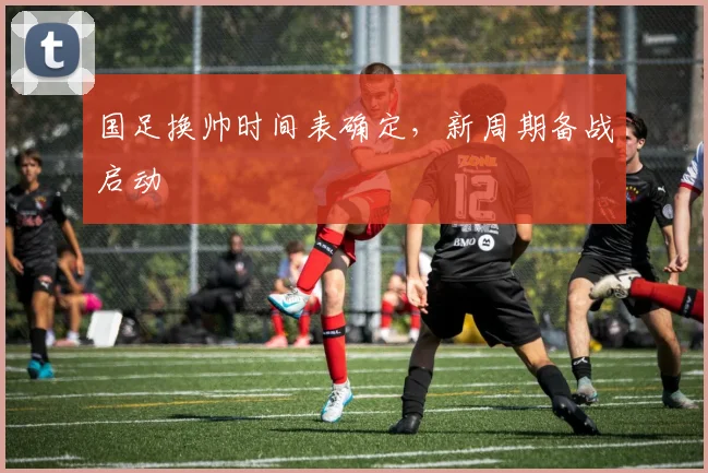 国足换帅时间表确定，新周期备战启动