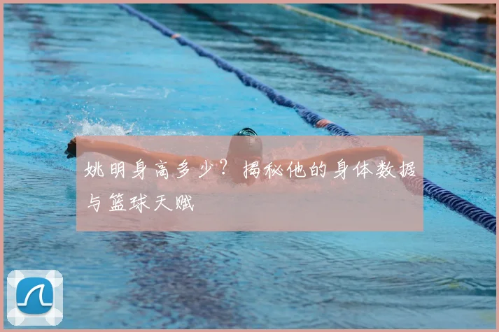 姚明身高多少？揭秘他的身体数据与篮球天赋