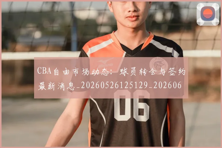 CBA自由市场动态：球员转会与签约最新消息_20260526125129_20260606165305