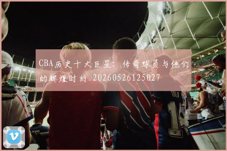 CBA历史十大巨星：传奇球员与他们的辉煌时刻_20260526125027