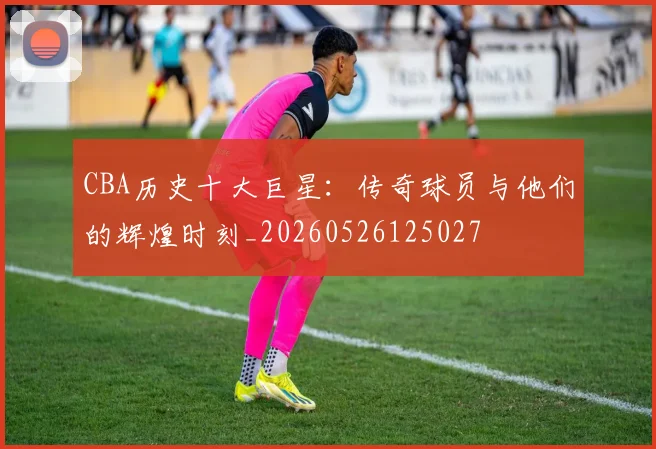 CBA历史十大巨星：传奇球员与他们的辉煌时刻_20260526125027